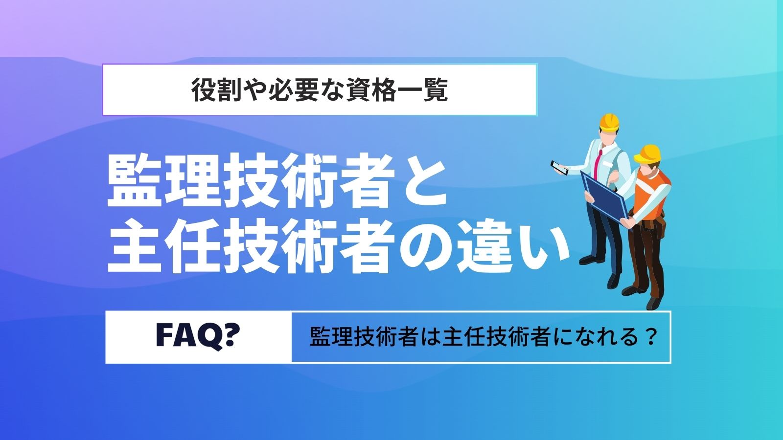 監理技術者と主任技術者の違いは？役割や必要な資格一覧【専任・兼任】