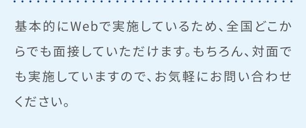 基本的にWebで実施しているため、全国どこからでも面接していただけます。もちろん、対面でも実施していますので、お気軽にお問い合わせください。